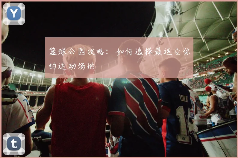 篮球公园攻略:如何选择最适合你的运动场地