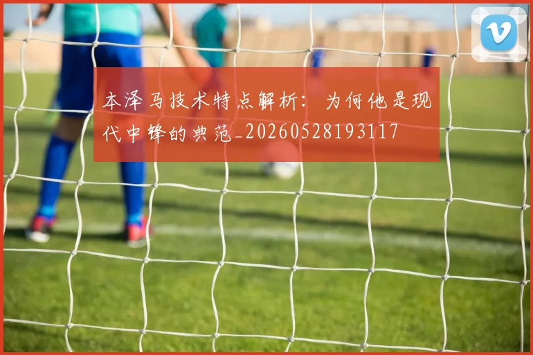 本泽马技术特点解析：为何他是现代中锋的典范_20260528193117