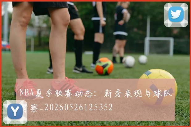 NBA夏季联赛动态：新秀表现与球队考察_20260526125352