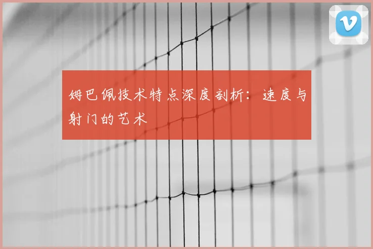 姆巴佩技术特点深度剖析：速度与射门的艺术