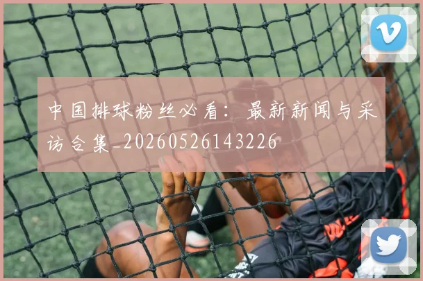 中国排球粉丝必看：最新新闻与采访合集_20260526143226