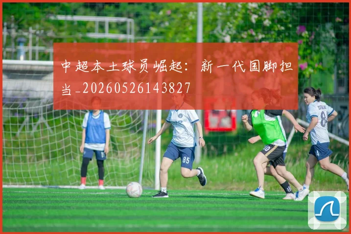 中超本土球员崛起:新一代国脚担当_20260526143827