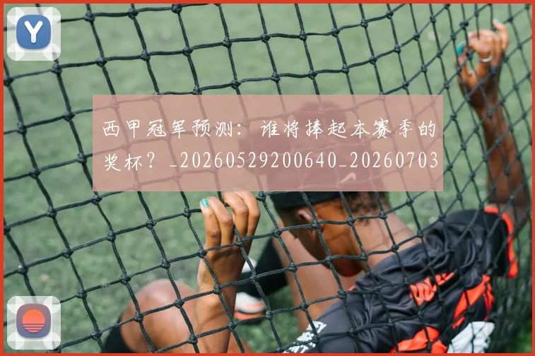 西甲冠军预测:谁将捧起本赛季的奖杯?_20260529200640_20260703181843