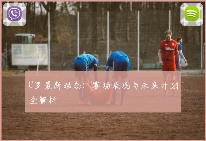 C罗最新动态:赛场表现与未来计划全解析