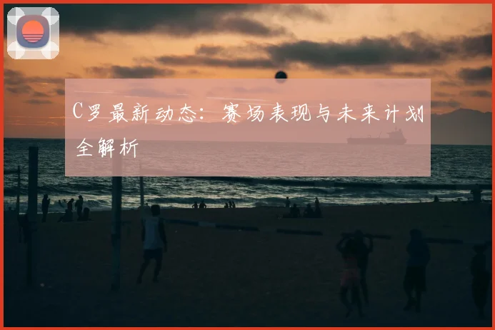 C罗最新动态：赛场表现与未来计划全解析