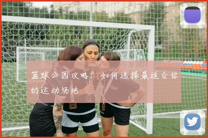 篮球公园攻略：如何选择最适合你的运动场地