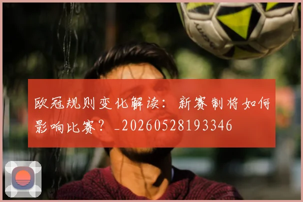 欧冠规则变化解读：新赛制将如何影响比赛？_20260528193346